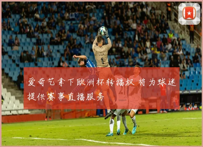 爱奇艺拿下欧洲杯转播权 将为球迷提供赛事直播服务