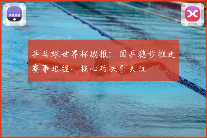 乒乓球世界杯战报：国乒稳步推进赛事进程，核心对决引关注