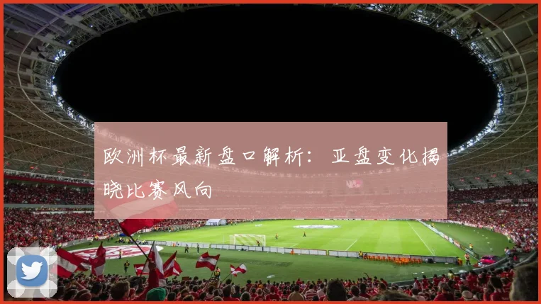 欧洲杯最新盘口解析:亚盘变化揭晓比赛风向