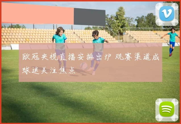 欧冠央视直播安排出炉 观赛渠道成球迷关注焦点