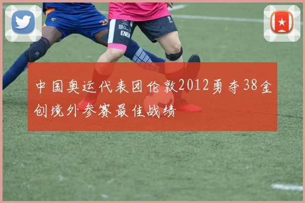 中国奥运代表团伦敦2012勇夺38金创境外参赛最佳战绩