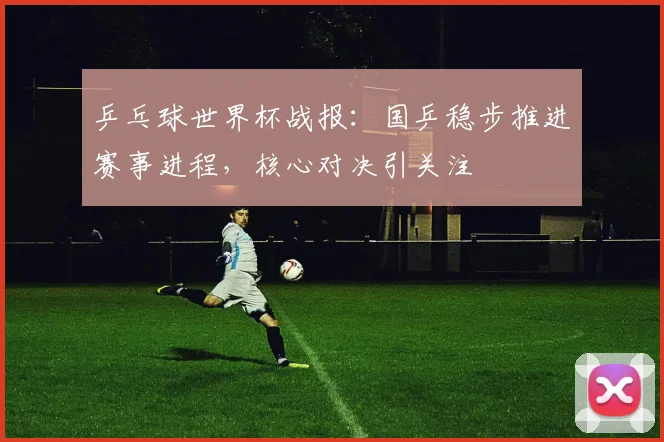 乒乓球世界杯战报:国乒稳步推进赛事进程,核心对决引关注