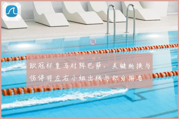 欧冠杯皇马对阵巴萨,关键轮换与伤停将左右小组出线与积分排名