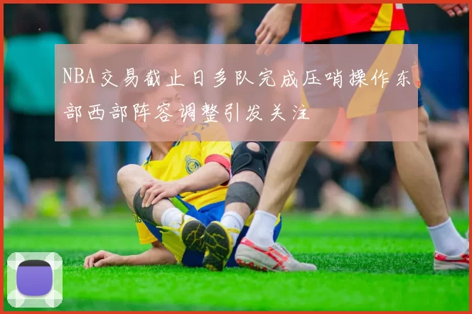 NBA交易截止日多队完成压哨操作东部西部阵容调整引发关注