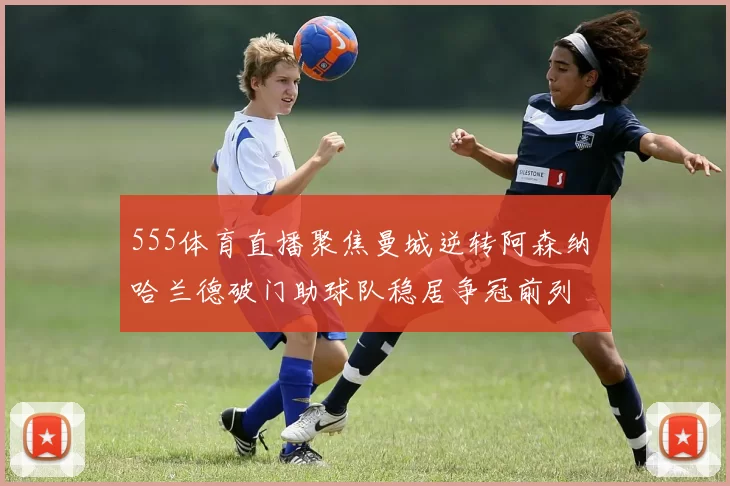 555体育直播聚焦曼城逆转阿森纳 哈兰德破门助球队稳居争冠前列