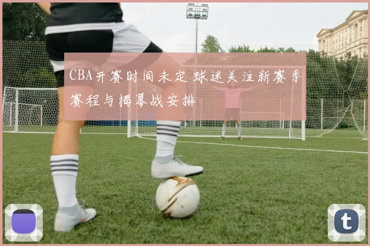 CBA开赛时间未定 球迷关注新赛季赛程与揭幕战安排