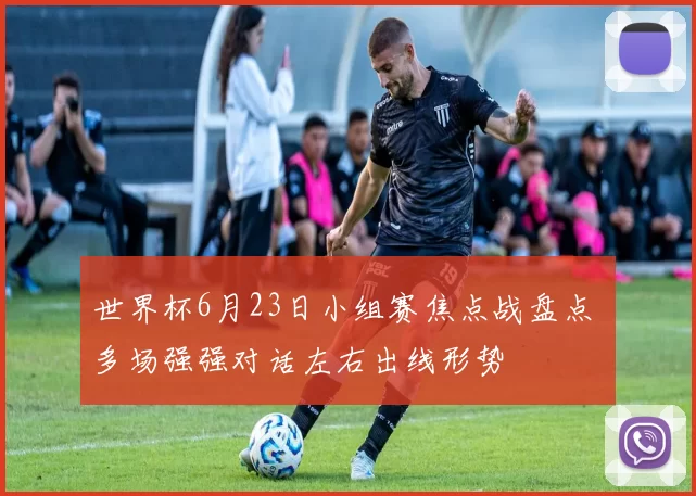 世界杯6月23日小组赛焦点战盘点 多场强强对话左右出线形势