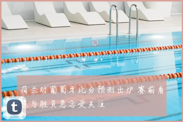 荷兰对葡萄牙比分预测出炉 赛前看点与胜负悬念受关注