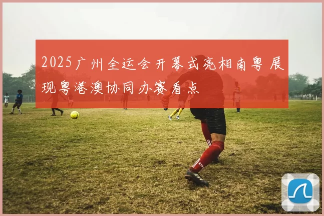 2025广州全运会开幕式亮相南粤 展现粤港澳协同办赛看点
