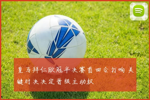皇马拜仁欧冠半决赛首回合打响 关键对决决定晋级主动权