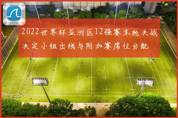 2022世界杯亚洲区12强赛末轮决战决定小组出线与附加赛席位分配