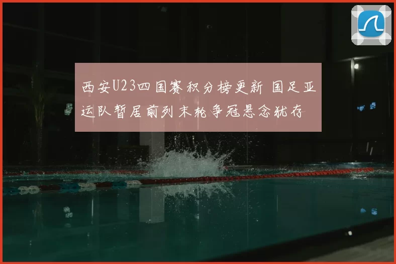 西安U23四国赛积分榜更新 国足亚运队暂居前列末轮争冠悬念犹存