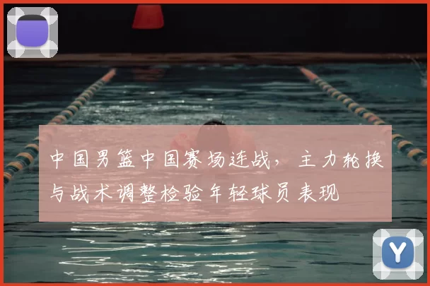 中国男篮中国赛场连战,主力轮换与战术调整检验年轻球员表现