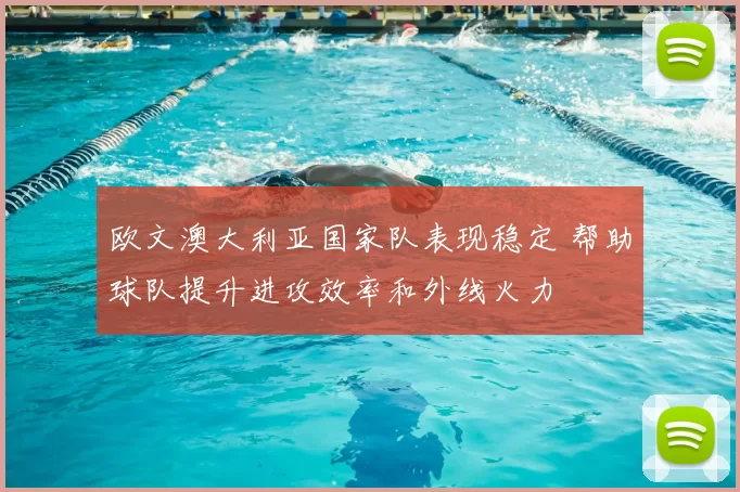 欧文澳大利亚国家队表现稳定 帮助球队提升进攻效率和外线火力