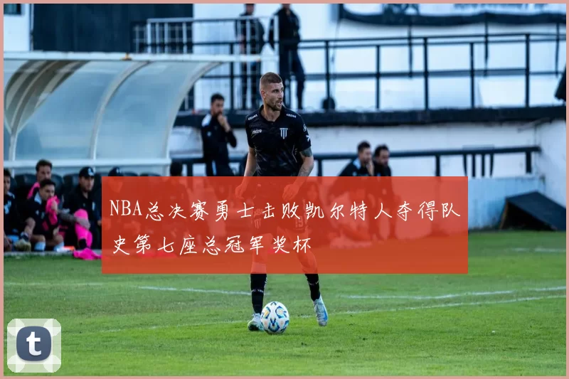 NBA总决赛勇士击败凯尔特人夺得队史第七座总冠军奖杯