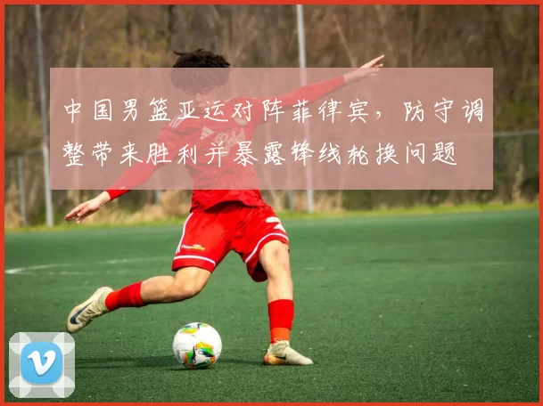 中国男篮亚运对阵菲律宾,防守调整带来胜利并暴露锋线轮换问题