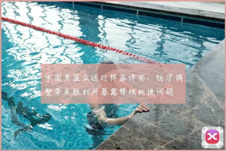 中国男篮亚运对阵菲律宾,防守调整带来胜利并暴露锋线轮换问题