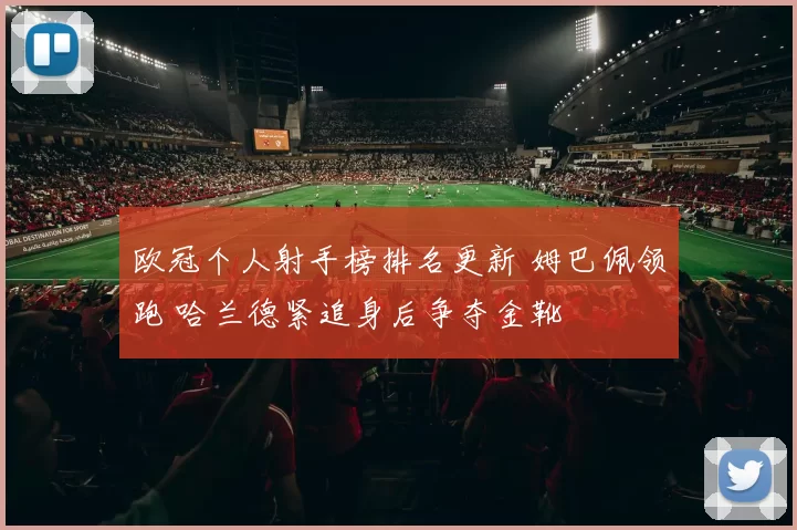 欧冠个人射手榜排名更新 姆巴佩领跑 哈兰德紧追身后争夺金靴