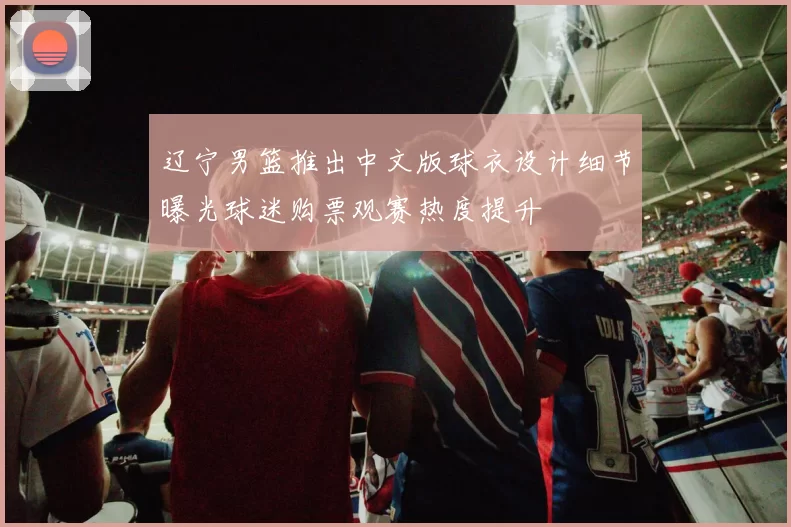 辽宁男篮推出中文版球衣设计细节曝光球迷购票观赛热度提升