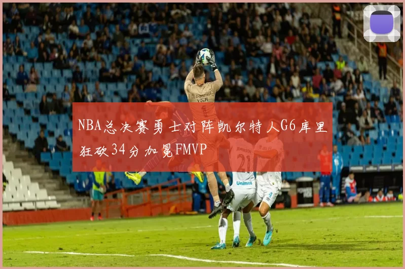 NBA总决赛勇士对阵凯尔特人G6库里狂砍34分加冕FMVP