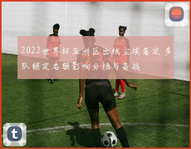 2022世界杯亚洲区出线尘埃落定 多队锁定名额影响分档与备战