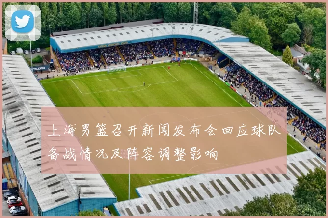 上海男篮召开新闻发布会回应球队备战情况及阵容调整影响