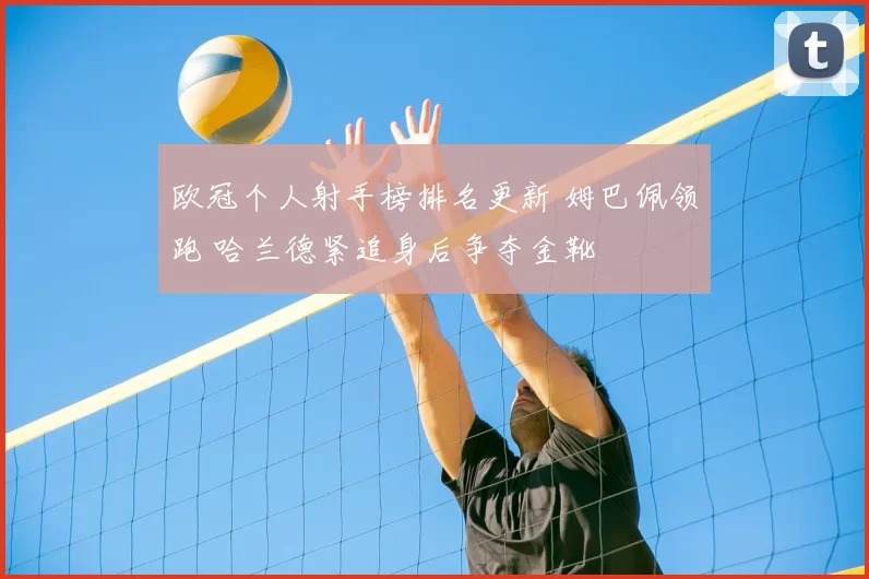 欧冠个人射手榜排名更新 姆巴佩领跑 哈兰德紧追身后争夺金靴