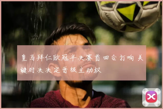皇马拜仁欧冠半决赛首回合打响 关键对决决定晋级主动权