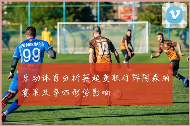 乐动体育分析英超曼联对阵阿森纳赛果及争四形势影响