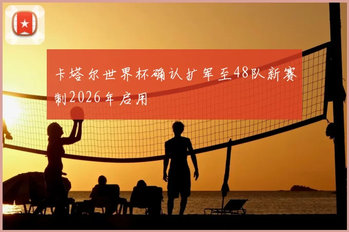 卡塔尔世界杯确认扩军至48队新赛制2026年启用