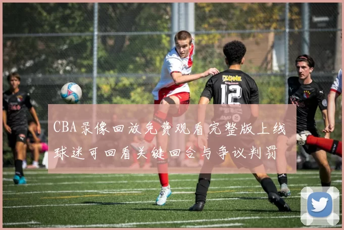 CBA录像回放免费观看完整版上线 球迷可回看关键回合与争议判罚