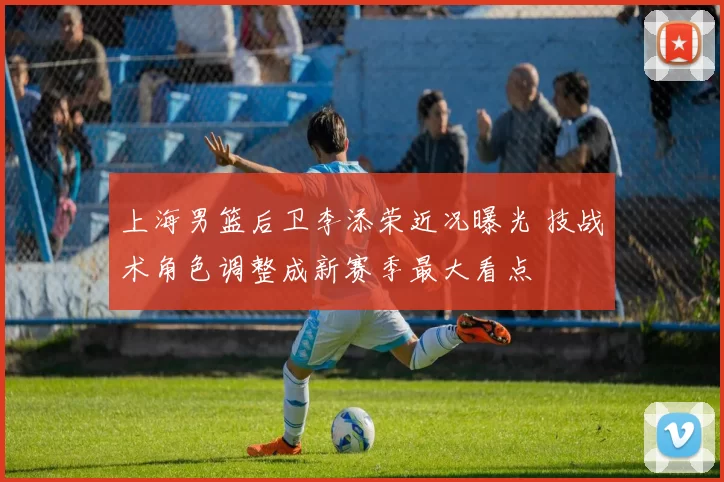 上海男篮后卫李添荣近况曝光 技战术角色调整成新赛季最大看点