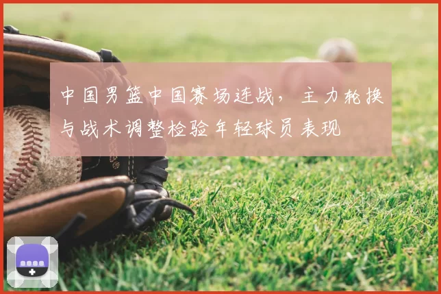 中国男篮中国赛场连战,主力轮换与战术调整检验年轻球员表现