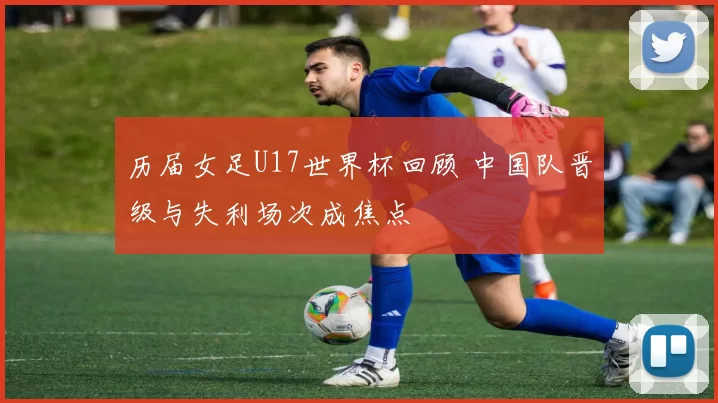 历届女足U17世界杯回顾 中国队晋级与失利场次成焦点