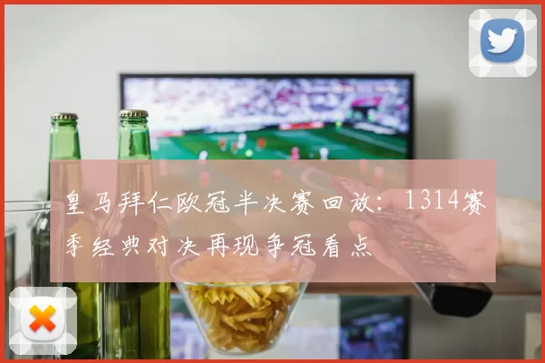 皇马拜仁欧冠半决赛回放：1314赛季经典对决再现争冠看点