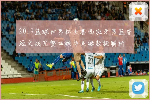 2019篮球世界杯决赛西班牙男篮夺冠之战完整回顾与关键数据解析