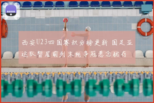 西安U23四国赛积分榜更新 国足亚运队暂居前列末轮争冠悬念犹存
