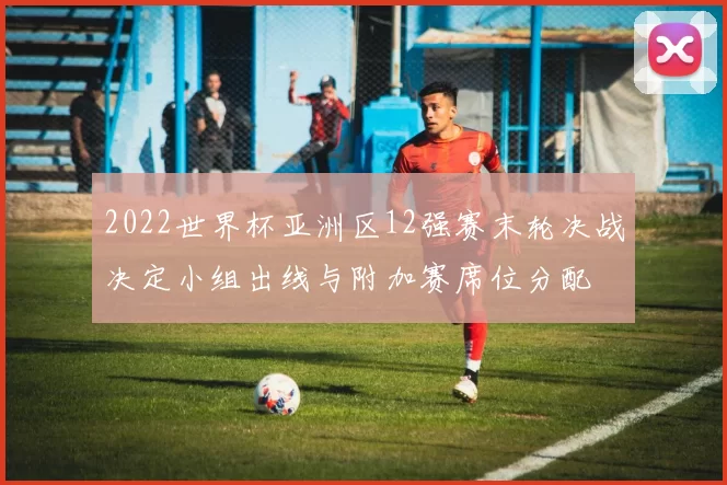 2022世界杯亚洲区12强赛末轮决战决定小组出线与附加赛席位分配