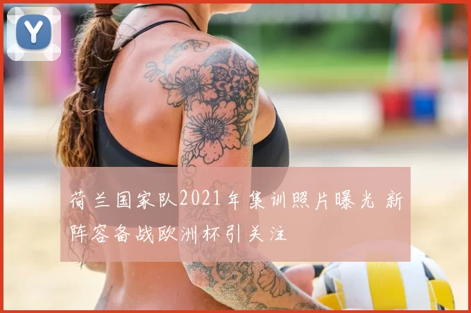 荷兰国家队2021年集训照片曝光 新阵容备战欧洲杯引关注