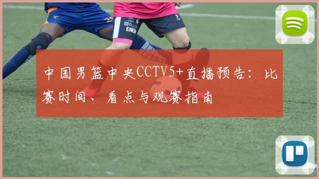 中国男篮中央CCTV5+直播预告：比赛时间、看点与观赛指南