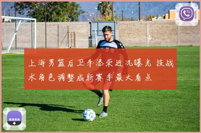 上海男篮后卫李添荣近况曝光 技战术角色调整成新赛季最大看点