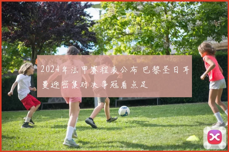 2024年法甲赛程表公布 巴黎圣日耳曼迎密集对决争冠看点足