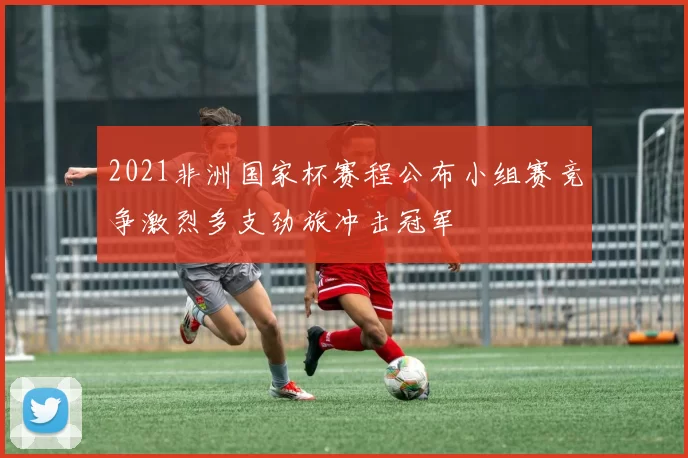 2021非洲国家杯赛程公布小组赛竞争激烈多支劲旅冲击冠军