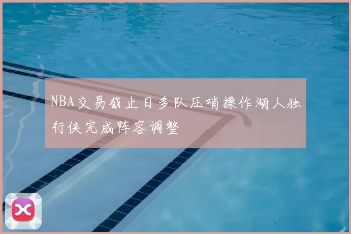 NBA交易截止日多队压哨操作湖人独行侠完成阵容调整