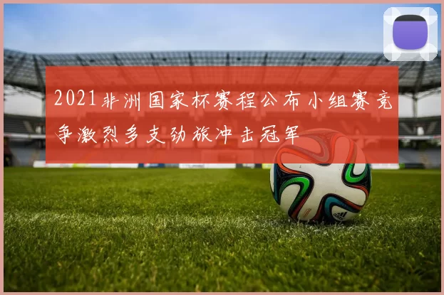 2021非洲国家杯赛程公布小组赛竞争激烈多支劲旅冲击冠军