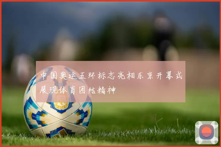 中国奥运五环标志亮相东京开幕式展现体育团结精神