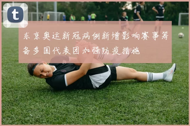 东京奥运新冠病例新增影响赛事筹备多国代表团加强防疫措施
