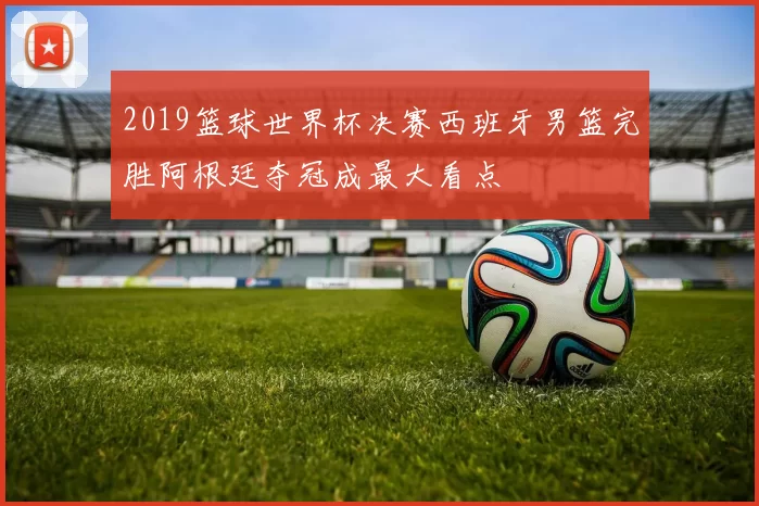 2019篮球世界杯决赛西班牙男篮完胜阿根廷夺冠成最大看点