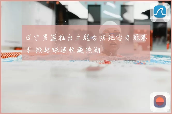 辽宁男篮推出主题台历纪念夺冠赛季 掀起球迷收藏热潮