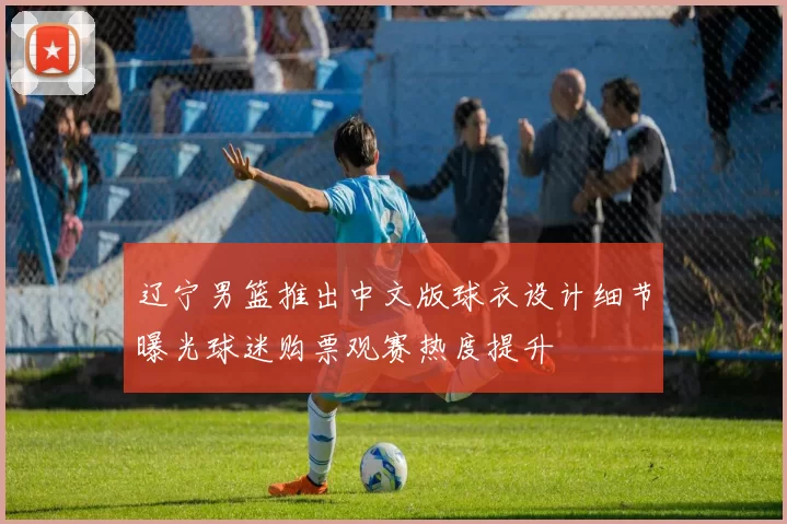 辽宁男篮推出中文版球衣设计细节曝光球迷购票观赛热度提升